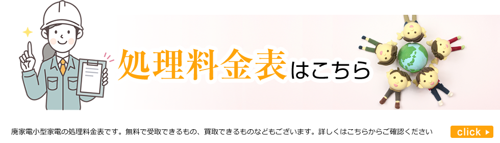 処理料金表はこちら。廃家電小型家の処理料金表です。無料で受取できるもの、買取できるものなどもございます。詳しくはこちらからご確認ください。